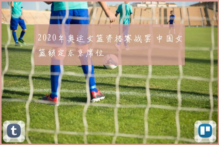 2020年奥运女篮资格赛战罢 中国女篮锁定东京席位