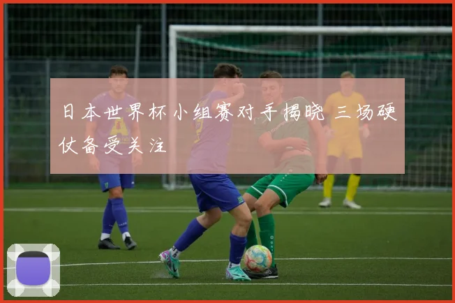 日本世界杯小组赛对手揭晓 三场硬仗备受关注