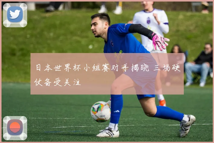 日本世界杯小组赛对手揭晓 三场硬仗备受关注