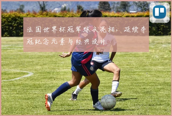 法国世界杯冠军球衣亮相，延续夺冠纪念元素与经典设计