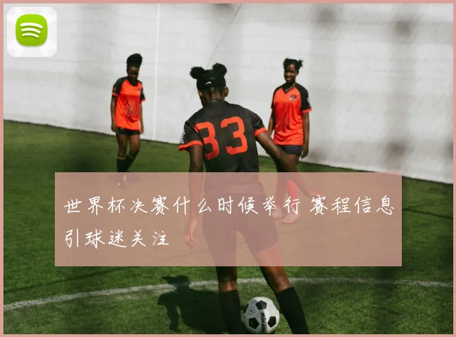 世界杯决赛什么时候举行 赛程信息引球迷关注