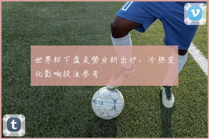 世界杯下盘走势分析出炉，冷热变化影响投注参考
