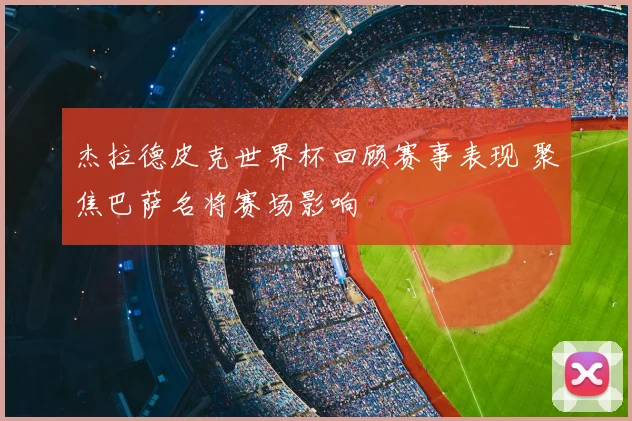 杰拉德皮克世界杯回顾赛事表现 聚焦巴萨名将赛场影响