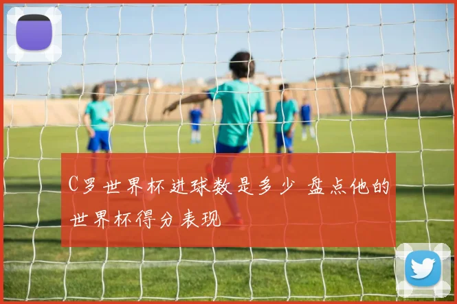 C罗世界杯进球数是多少 盘点他的世界杯得分表现
