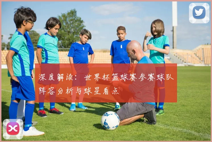 深度解读：世界杯篮球赛参赛球队阵容分析与球星看点