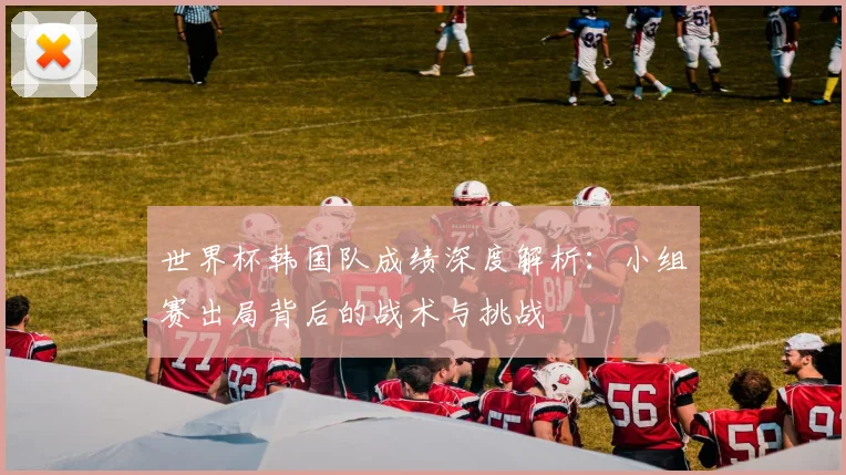 世界杯韩国队成绩深度解析：小组赛出局背后的战术与挑战
