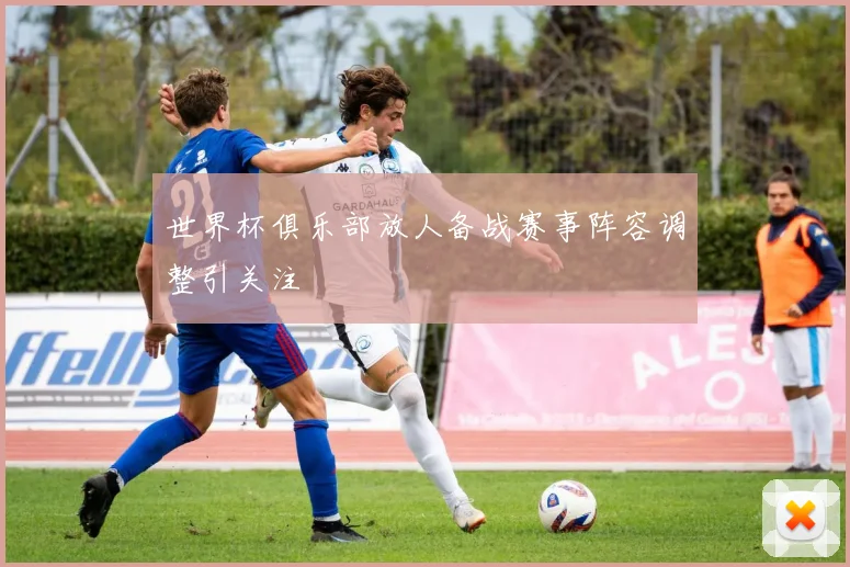 世界杯俱乐部放人备战赛事阵容调整引关注
