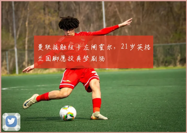 曼联接触纽卡左闸霍尔,21岁英格兰国脚愿投奔梦剧场