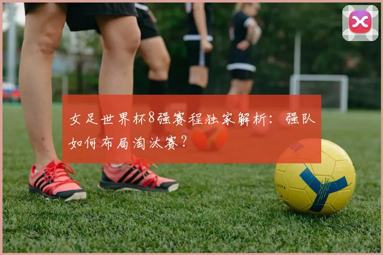 女足世界杯8强赛程独家解析：强队如何布局淘汰赛？