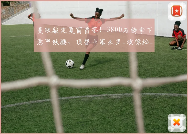 曼联敲定夏窗首签!3800万镑拿下意甲铁腰,顶替卡塞米罗_埃德松_中场_卡里克