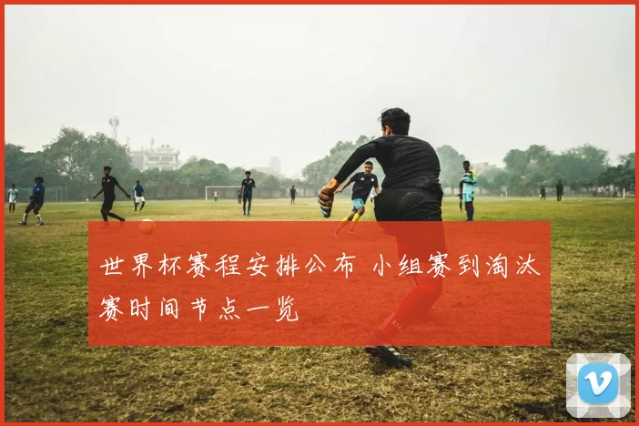 世界杯赛程安排公布 小组赛到淘汰赛时间节点一览
