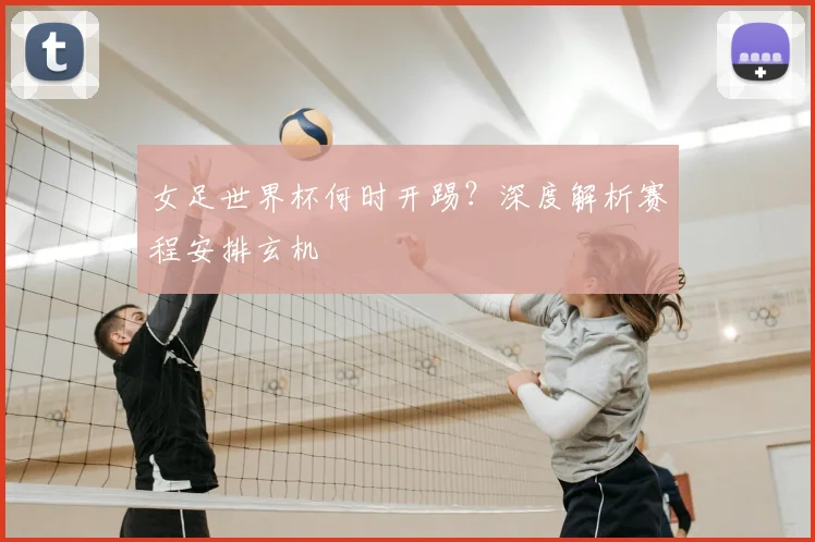 女足世界杯何时开踢？深度解析赛程安排玄机