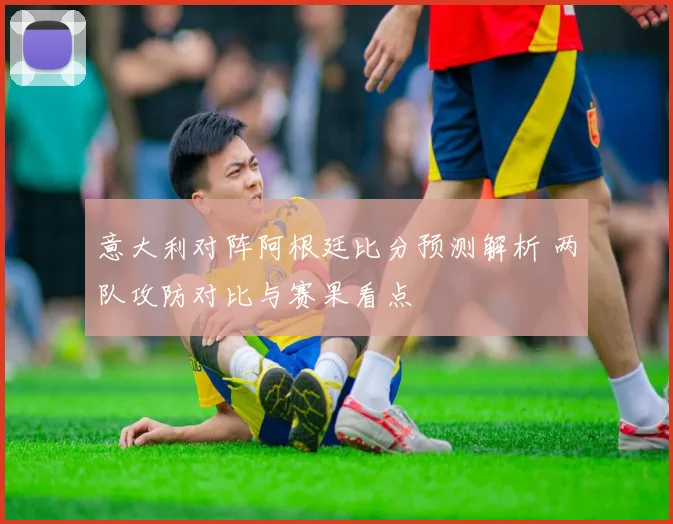 意大利对阵阿根廷比分预测解析 两队攻防对比与赛果看点