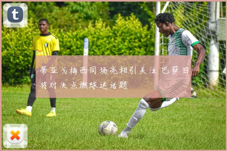 蒂亚戈梅西同场亮相引关注 巴萨旧将对决点燃球迷话题