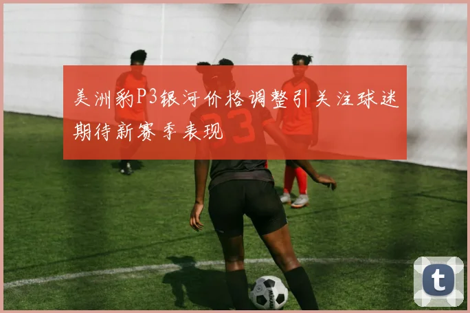 美洲豹P3银河价格调整引关注球迷期待新赛季表现