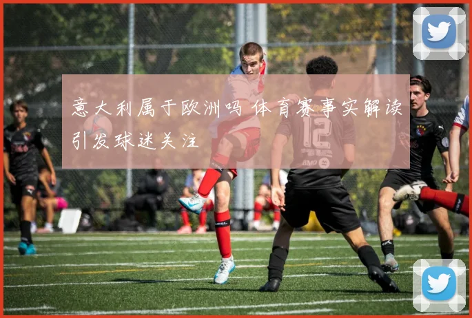 意大利属于欧洲吗 体育赛事实解读引发球迷关注