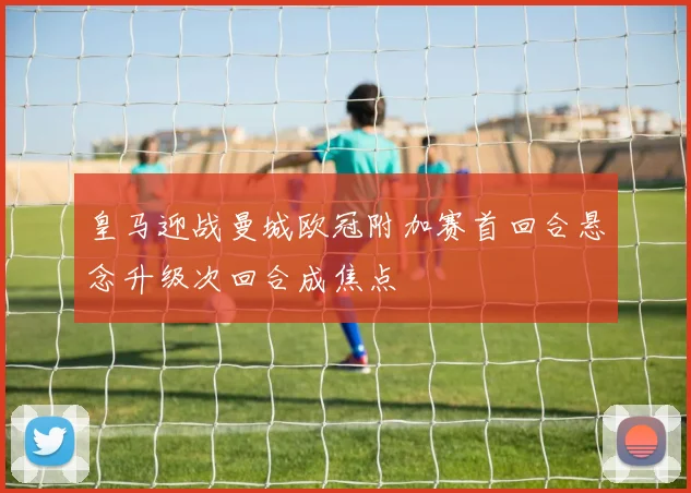 皇马迎战曼城欧冠附加赛首回合悬念升级次回合成焦点