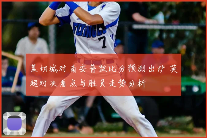 莱切城对南安普敦比分预测出炉 英超对决看点与胜负走势分析