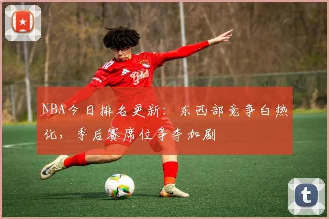 NBA今日排名更新：东西部竞争白热化，季后赛席位争夺加剧