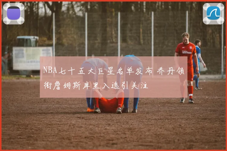 NBA七十五大巨星名单发布 乔丹领衔詹姆斯库里入选引关注