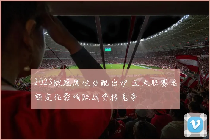 2023欧冠席位分配出炉 五大联赛名额变化影响欧战资格竞争