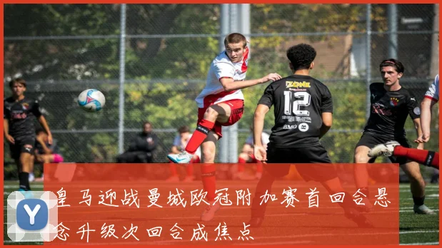 皇马迎战曼城欧冠附加赛首回合悬念升级次回合成焦点