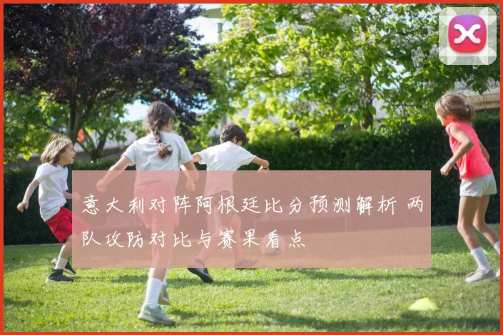 意大利对阵阿根廷比分预测解析 两队攻防对比与赛果看点
