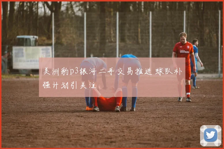 美洲豹p3银河二手交易推进 球队补强计划引关注