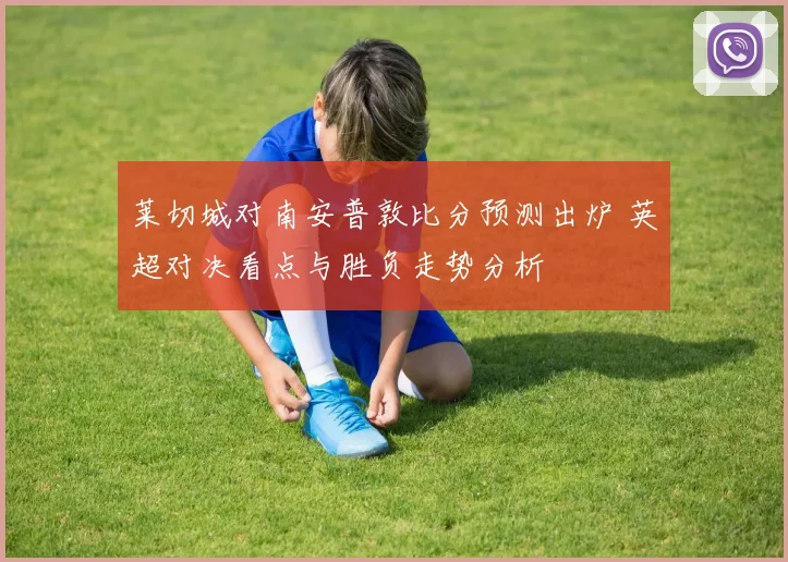 莱切城对南安普敦比分预测出炉 英超对决看点与胜负走势分析
