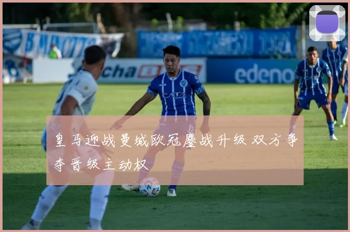 皇马迎战曼城欧冠鏖战升级 双方争夺晋级主动权